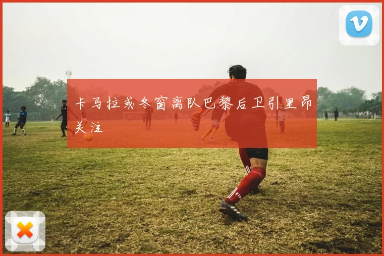 卡马拉或冬窗离队巴黎后卫引里昂关注
