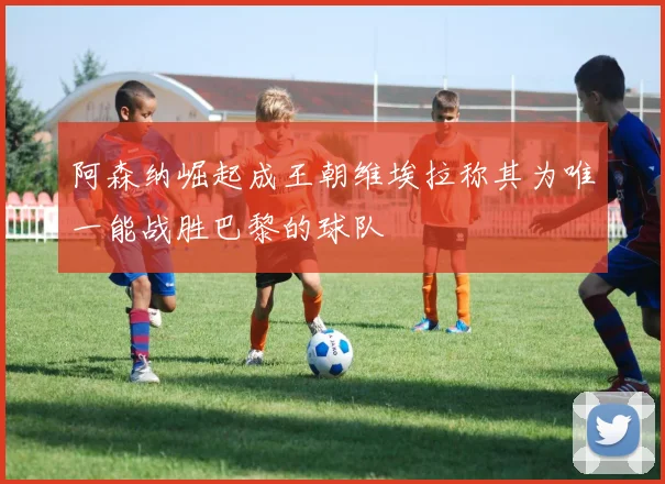 阿森纳崛起成王朝维埃拉称其为唯一能战胜巴黎的球队