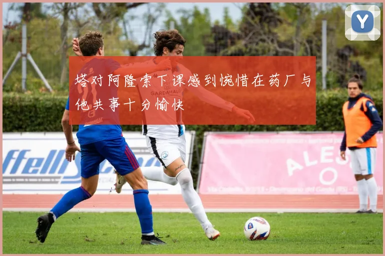 塔对阿隆索下课感到惋惜在药厂与他共事十分愉快
