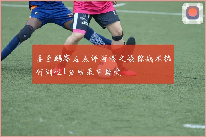 姜至鹏赛后点评海港之战称战术执行到位1分结果可接受