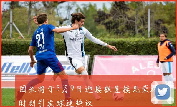 国米将于5月9日迎接教皇接见荣耀时刻引发球迷热议