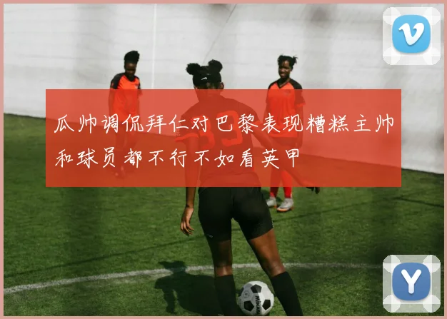 瓜帅调侃拜仁对巴黎表现糟糕主帅和球员都不行不如看英甲