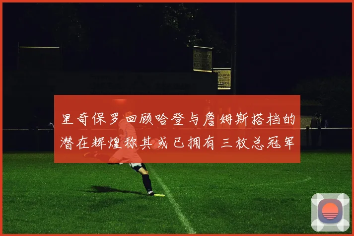 里奇保罗回顾哈登与詹姆斯搭档的潜在辉煌称其或已拥有三枚总冠军戒指