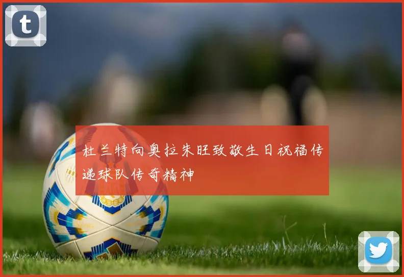 杜兰特向奥拉朱旺致敬生日祝福传递球队传奇精神