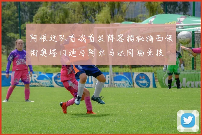 阿根廷队首战首发阵容揭秘梅西领衔奥塔门迪与阿尔马达同场竞技