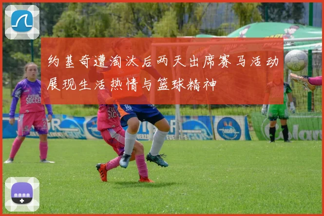 约基奇遭淘汰后两天出席赛马活动展现生活热情与篮球精神