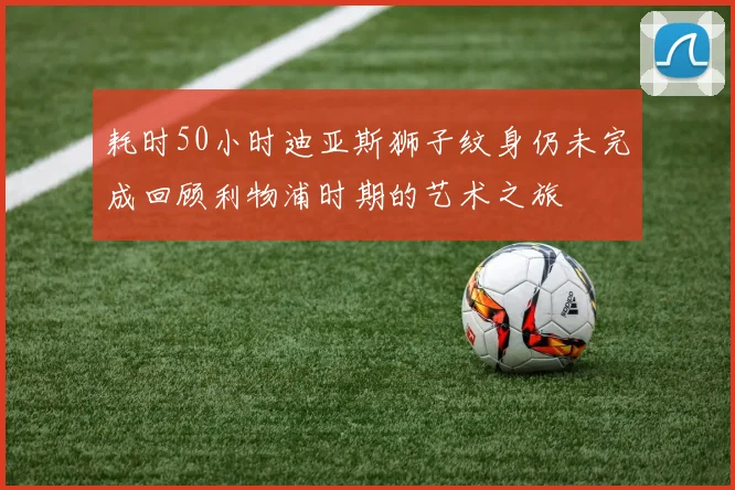 耗时50小时迪亚斯狮子纹身仍未完成回顾利物浦时期的艺术之旅