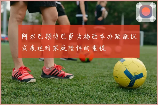 阿尔巴期待巴萨为梅西举办致敬仪式表达对家庭陪伴的重视