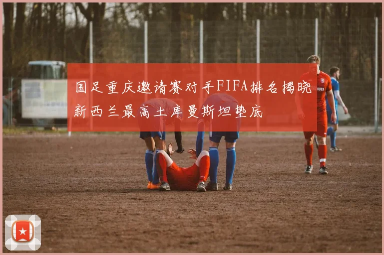国足重庆邀请赛对手FIFA排名揭晓新西兰最高土库曼斯坦垫底